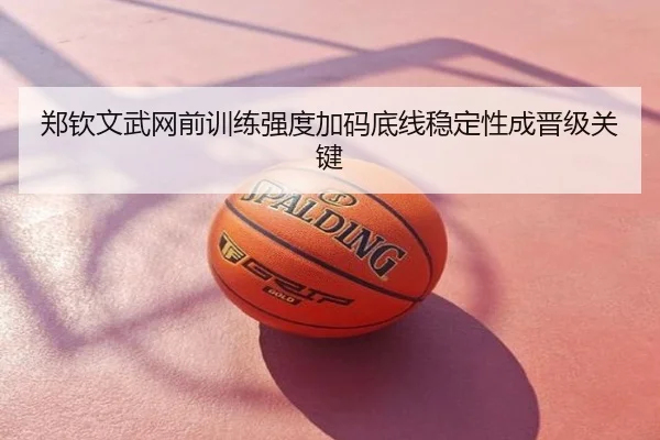 郑钦文武网前训练强度加码底线稳定性成晋级关键